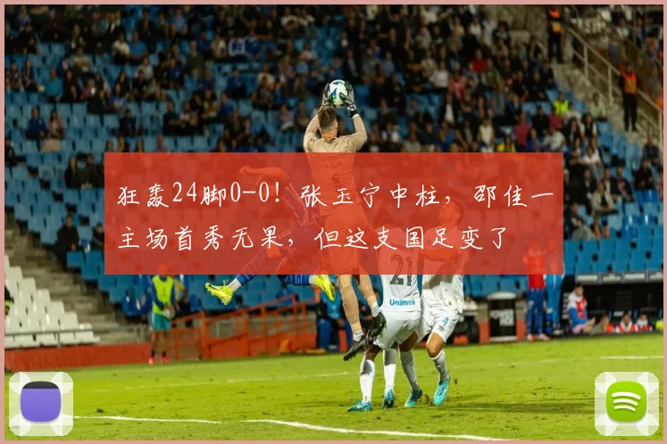 狂轰24脚0-0！张玉宁中柱，邵佳一主场首秀无果，但这支国足变了