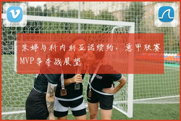 朱婷与科内利亚诺续约，意甲联赛MVP争夺战展望