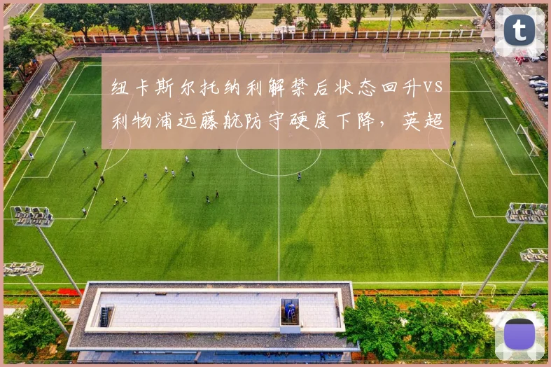 纽卡斯尔托纳利解禁后状态回升vs利物浦远藤航防守硬度下降，英超后腰位进化方向