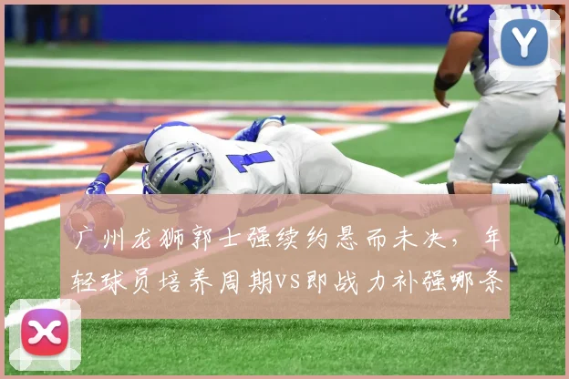 广州龙狮郭士强续约悬而未决，年轻球员培养周期vs即战力补强哪条路更符合管理层预期？