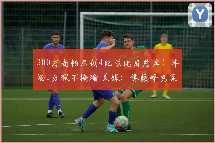 300万尚帕尼创4纪录比肩詹库！半场1分瑕不掩瑜 美媒：像巅峰克莱