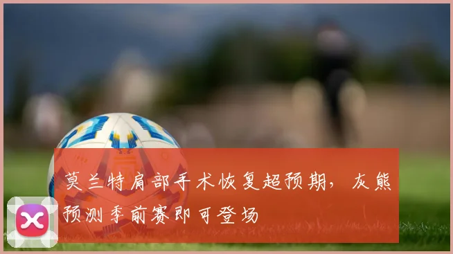 莫兰特肩部手术恢复超预期，灰熊预测季前赛即可登场
