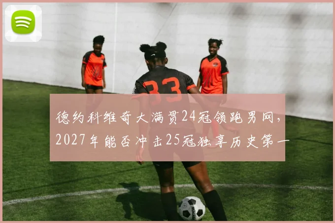 德约科维奇大满贯24冠领跑男网，2027年能否冲击25冠独享历史第一？