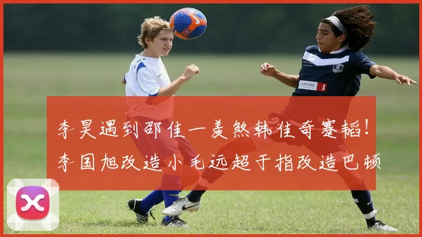 李昊遇到邵佳一羡煞韩佳奇蹇韬！李国旭改造小毛远超于指改造巴顿