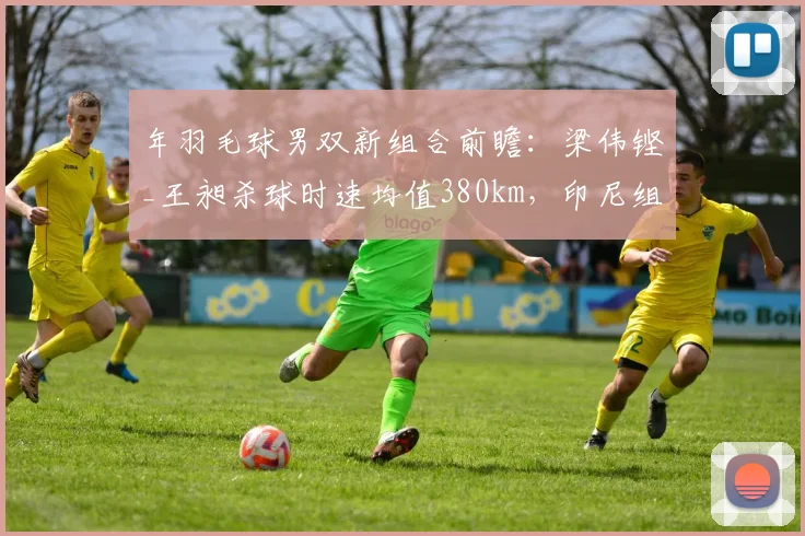 年羽毛球男双新组合前瞻：梁伟铿_王昶杀球时速均值380km，印尼组合防守反击遇考验